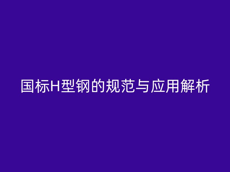 國標H型鋼的規(guī)范與應用解析