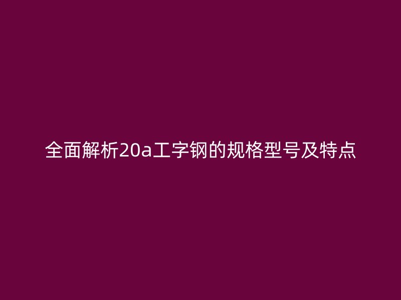 全面解析20a工字鋼的規(guī)格型號及特點