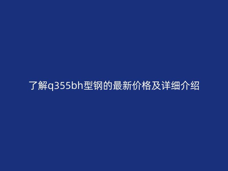 了解q355bh型鋼的最新價格及詳細介紹