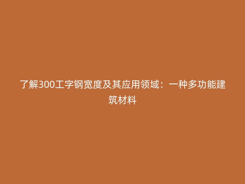 了解300工字鋼寬度及其應(yīng)用領(lǐng)域：一種多功能建筑材料