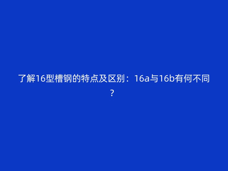 了解16型槽鋼的特點(diǎn)及區(qū)別：16a與16b有何不同？