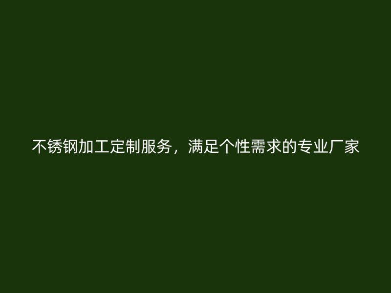 不銹鋼加工定制服務(wù)，滿足個性需求的專業(yè)廠家
