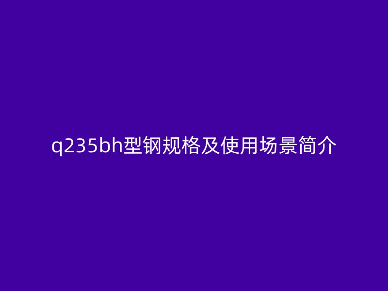 q235bh型鋼規(guī)格及使用場景簡介