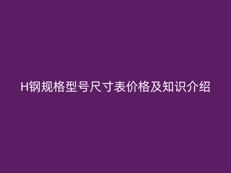H鋼規(guī)格型號(hào)尺寸表價(jià)格及知識(shí)介紹