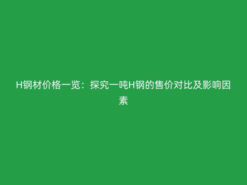 H鋼材價格一覽：探究一噸H鋼的售價對比及影響因素