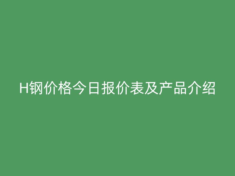 H鋼價格今日報價表及產(chǎn)品介紹