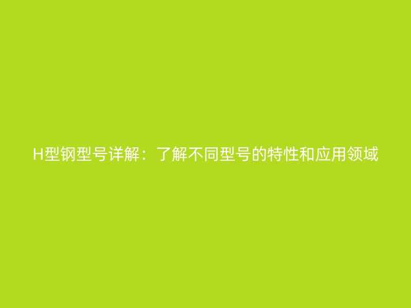 H型鋼型號詳解：了解不同型號的特性和應(yīng)用領(lǐng)域