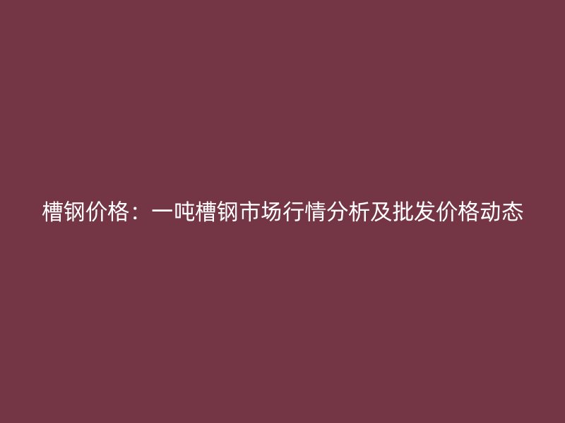 槽鋼價格：一噸槽鋼市場行情分析及批發(fā)價格動態(tài)