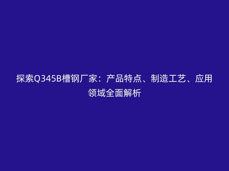 探索Q345B槽鋼廠家：產(chǎn)品特點、制造工藝、應用領域全面解析
