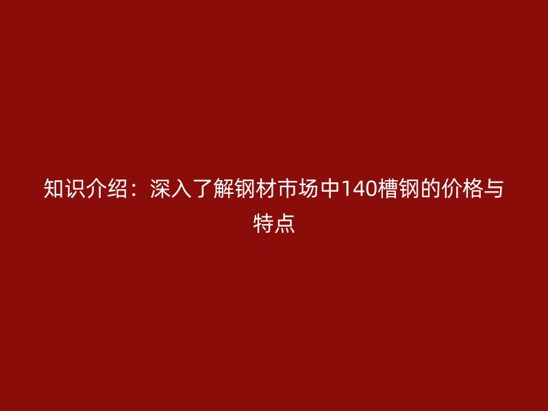 知識(shí)介紹：深入了解鋼材市場中140槽鋼的價(jià)格與特點(diǎn)