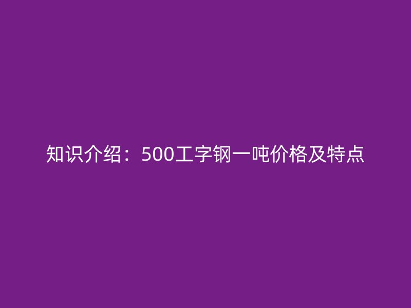知識介紹：500工字鋼一噸價(jià)格及特點(diǎn)
