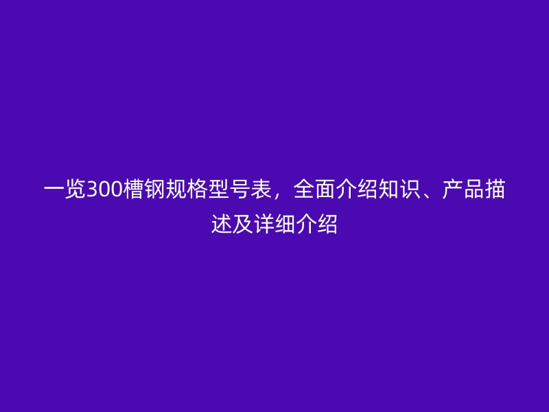 一覽300槽鋼規(guī)格型號表，全面介紹知識、產品描述及詳細介紹