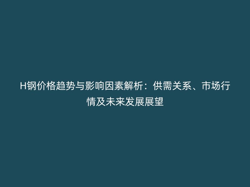 H鋼價格趨勢與影響因素解析：供需關(guān)系、市場行情及未來發(fā)展展望
